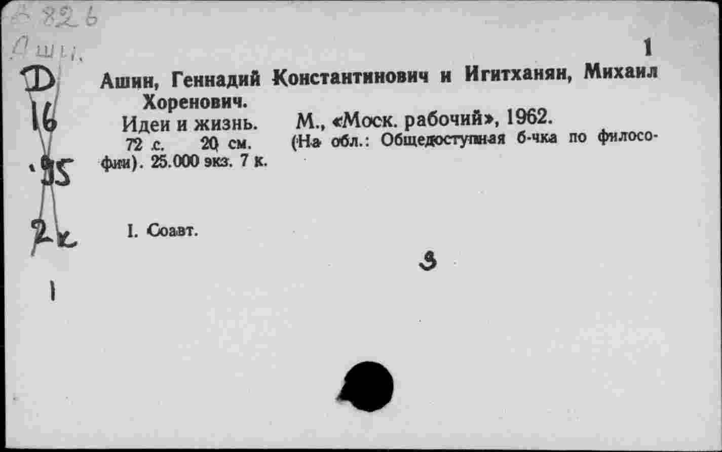 ﻿1
Ашин, Геннадий Константинович и Игитханян, Михаил Хоренович.
Идеи и жизнь. М., «Моск, рабочий», 1962.
72 с. 20 см. (На обл.: Общедоступная б-чка по философии). 25.000 экз. 7 К.
I. Соавт.
